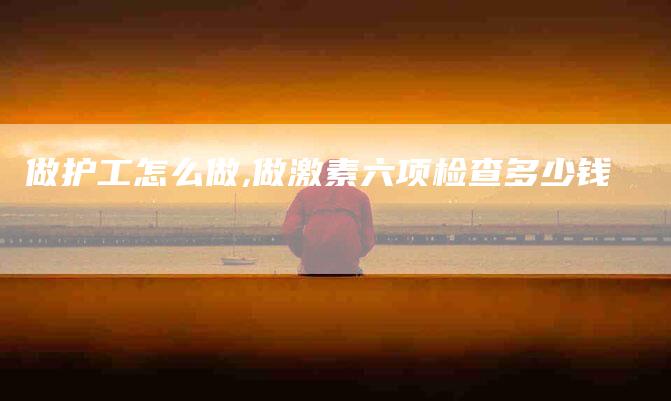 做护工怎么做,做激素六项检查多少钱-家政服务网