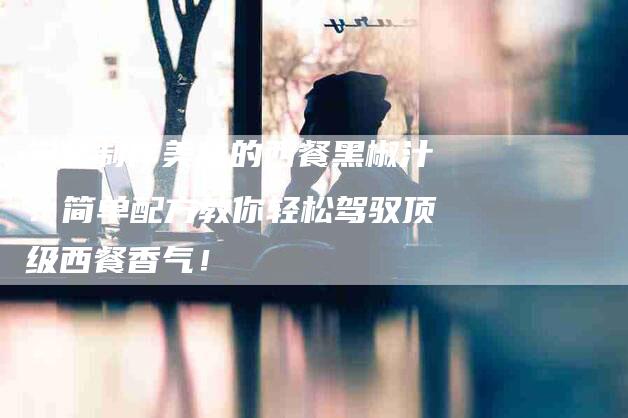 学会制作美味的西餐黑椒汁:简单配方教你轻松驾驭顶级西餐香气!-家政服务网