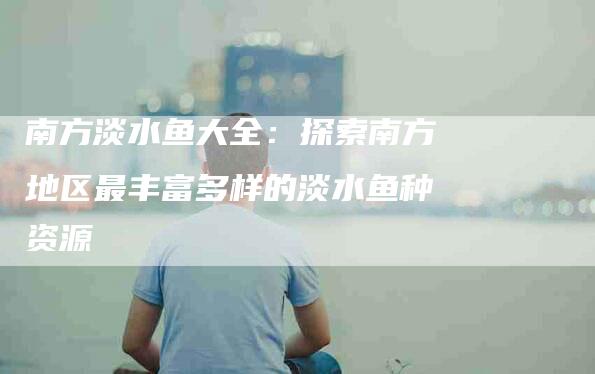 南方淡水鱼大全：探索南方地区最丰富多样的淡水鱼种资源-家政服务网