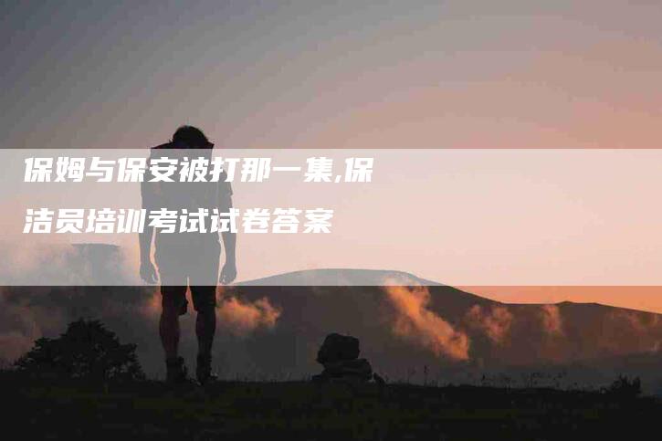 保姆与保安被打那一集,保洁员培训考试试卷答案-家政服务网