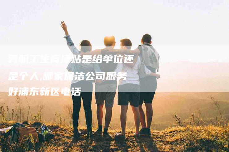 男职工生育津贴是给单位还是个人,哪家保洁公司服务好浦东新区电话