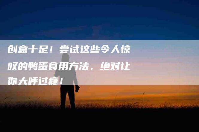 创意十足！尝试这些令人惊叹的鸭蛋食用方法，绝对让你大呼过瘾！