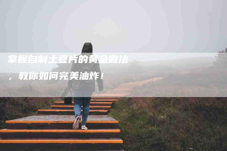 掌握自制土豆片的黄金做法，教你如何完美油炸！-家政服务网