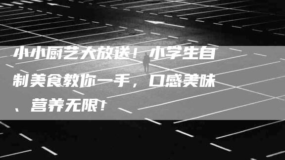 小小厨艺大放送！小学生自制美食教你一手，口感美味、营养无限！-家政服务网