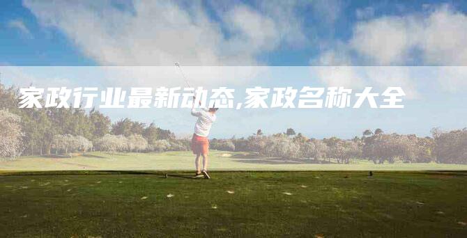家政行业最新动态,家政名称大全-家政服务网