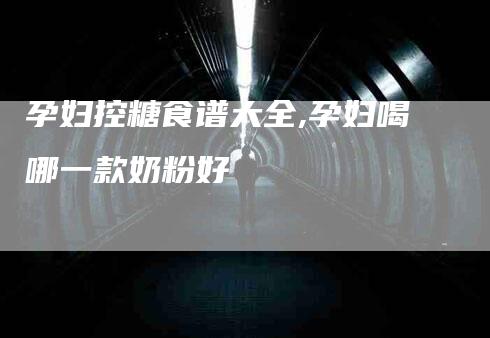 孕妇控糖食谱大全,孕妇喝哪一款奶粉好-家政服务网
