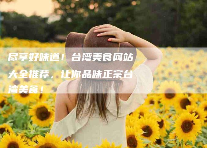 尽享好味道！台湾美食网站大全推荐，让你品味正宗台湾美食！