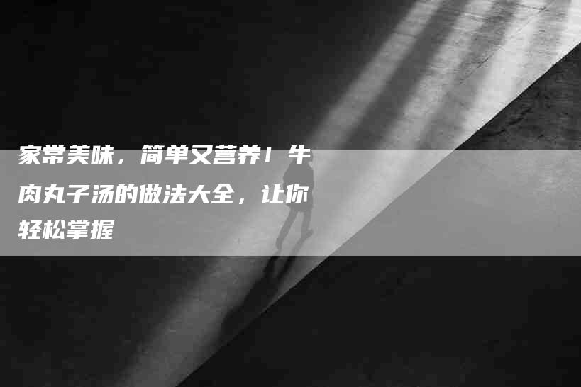 家常美味，简单又营养！牛肉丸子汤的做法大全，让你轻松掌握