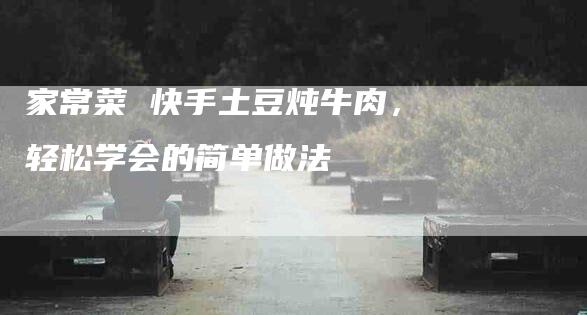 家常菜 快手土豆炖牛肉，轻松学会的简单做法-家政服务网