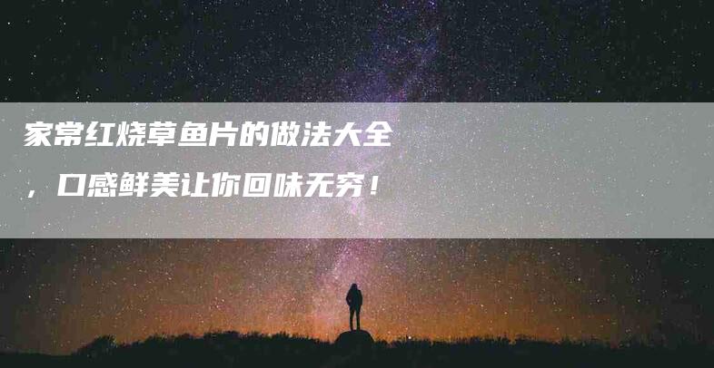 家常红烧草鱼片的做法大全，口感鲜美让你回味无穷！-家政服务网