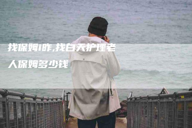 找保姆i昨,找白天护理老人保姆多少钱-家政服务网