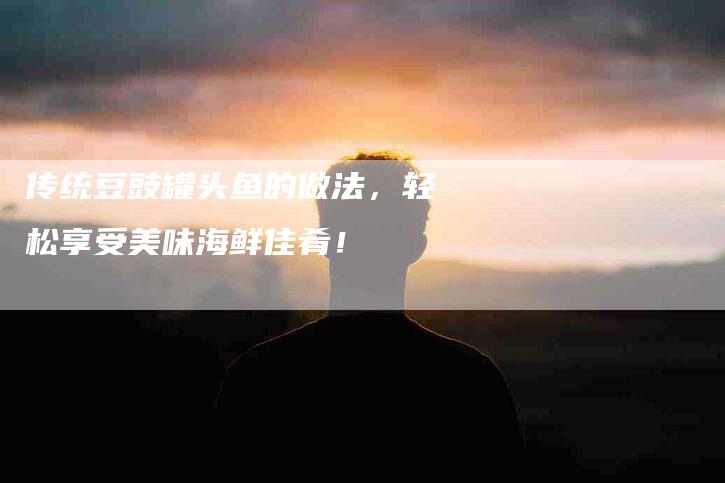 传统豆豉罐头鱼的做法，轻松享受美味海鲜佳肴！-家政服务网