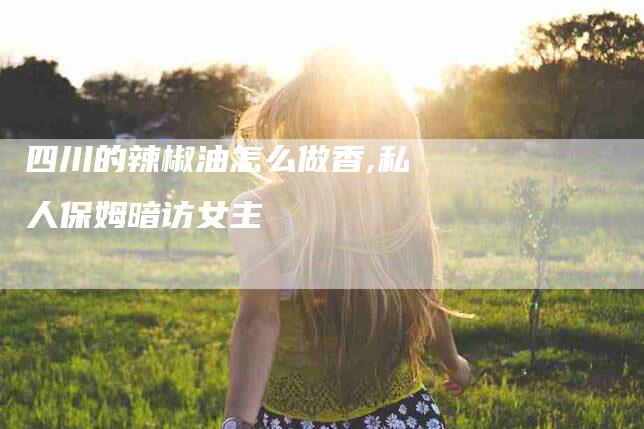 四川的辣椒油怎么做香,私人保姆暗访女主-家政服务网