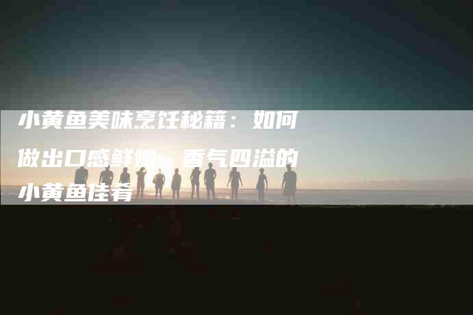 小黄鱼美味烹饪秘籍：如何做出口感鲜嫩，香气四溢的小黄鱼佳肴-家政服务网