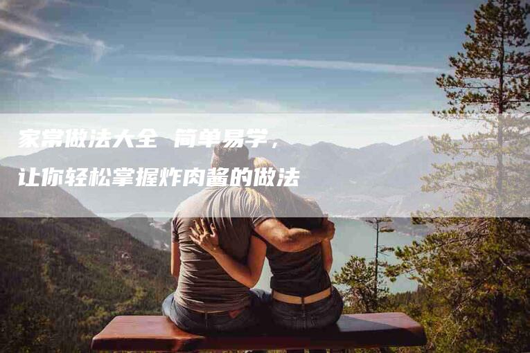 家常做法大全 简单易学，让你轻松掌握炸肉酱的做法-家政服务网