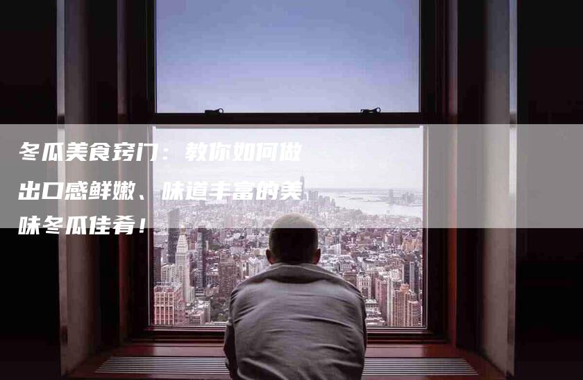 冬瓜美食窍门：教你如何做出口感鲜嫩、味道丰富的美味冬瓜佳肴！-家政服务网