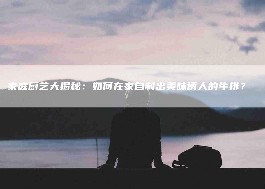 家庭厨艺大揭秘：如何在家自制出美味诱人的牛排？-家政服务网