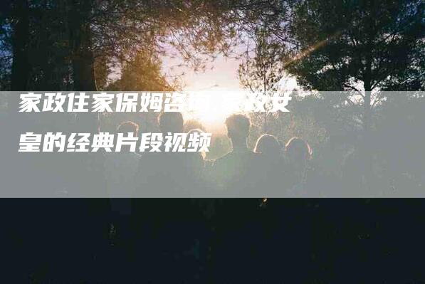 家政住家保姆咨询,家政女皇的经典片段视频-家政服务网