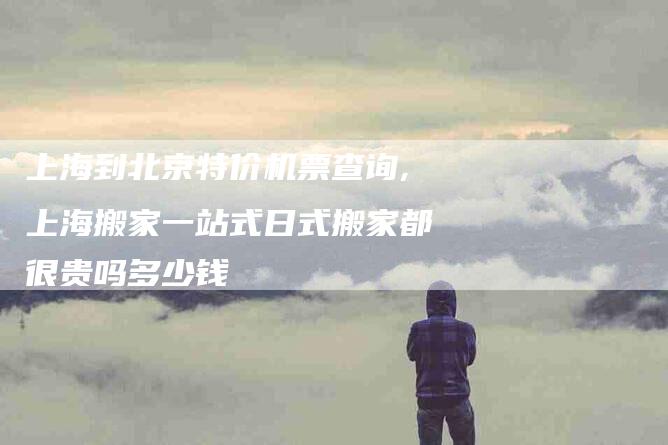 上海到北京特价机票查询,上海搬家一站式日式搬家都很贵吗多少钱-家政服务网