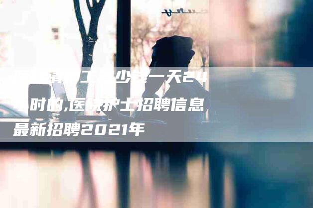医院请护工多少钱一天24小时的,医院护士招聘信息最新招聘2021年