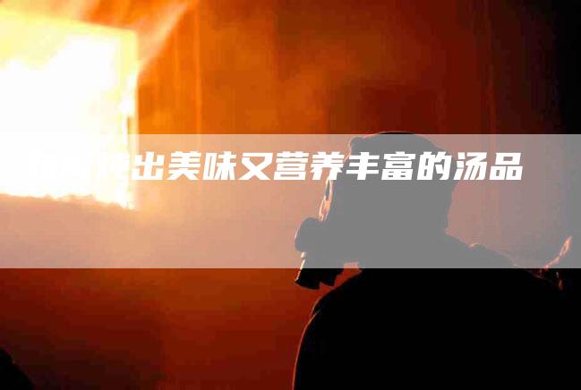 如何炖出美味又营养丰富的汤品-家政服务网