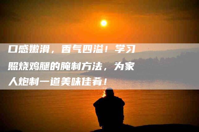 口感嫩滑，香气四溢！学习照烧鸡腿的腌制方法，为家人炮制一道美味佳肴！-家政服务网