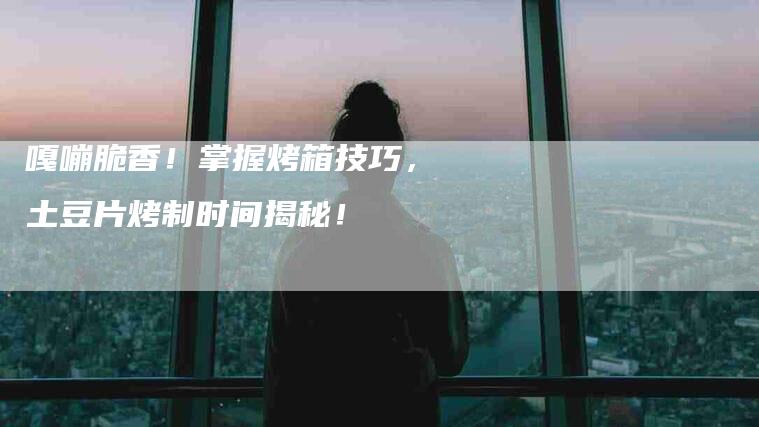 嘎嘣脆香！掌握烤箱技巧，土豆片烤制时间揭秘！-家政服务网