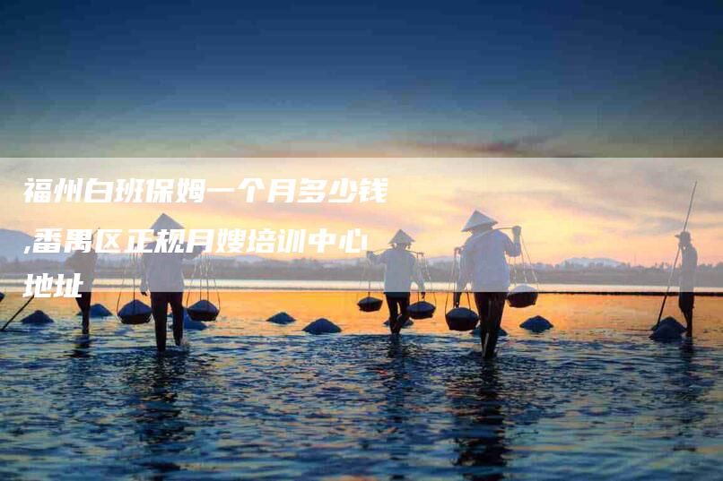 福州白班保姆一个月多少钱,番禺区正规月嫂培训中心地址-家政服务网