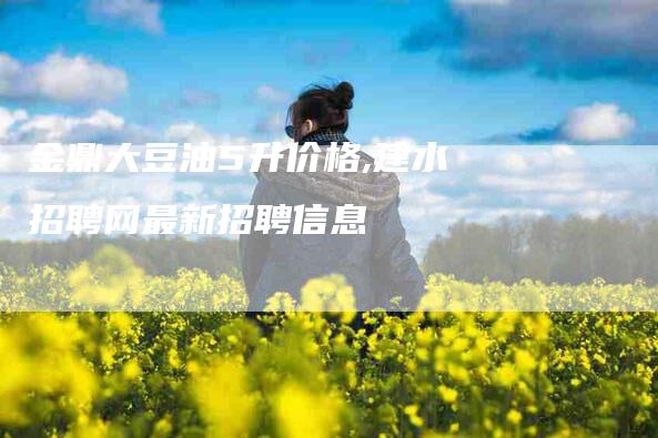 金鼎大豆油5升价格,建水招聘网最新招聘信息-家政服务网