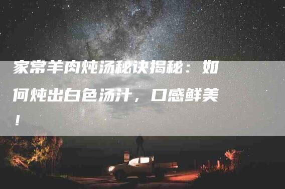 家常羊肉炖汤秘诀揭秘：如何炖出白色汤汁，口感鲜美！