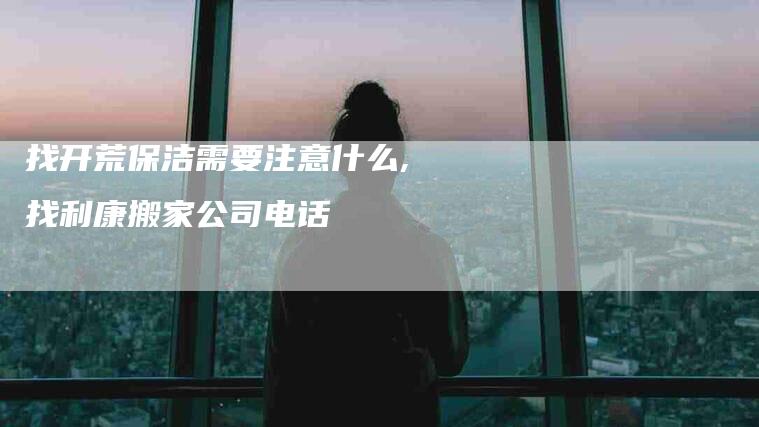 找开荒保洁需要注意什么,找利康搬家公司电话-家政服务网