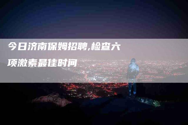 今日济南保姆招聘,检查六项激素最佳时间