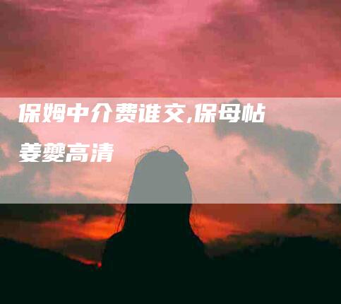 保姆中介费谁交,保母帖 姜夔高清-家政服务网