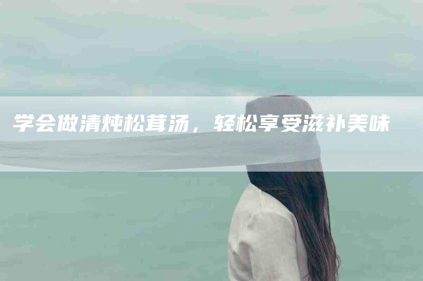 学会做清炖松茸汤，轻松享受滋补美味-家政服务网