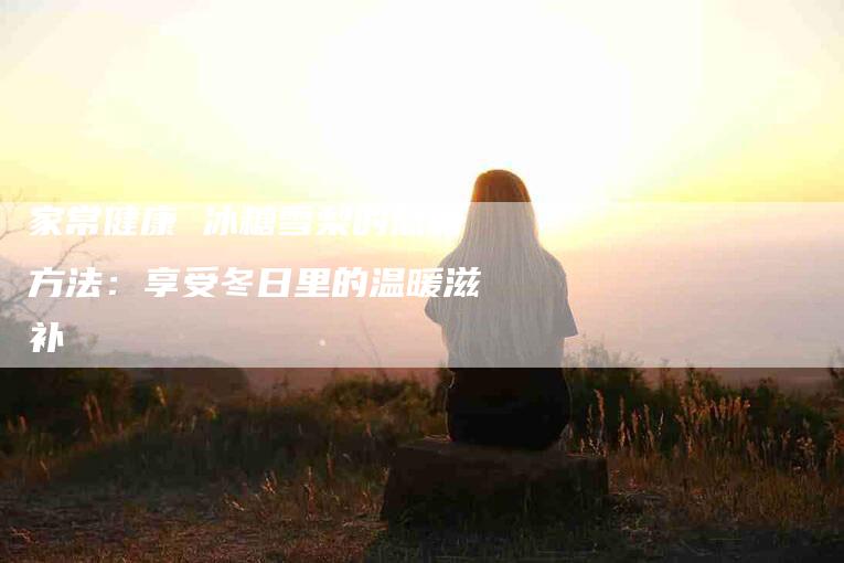 家常健康 冰糖雪梨的熬制方法：享受冬日里的温暖滋补-家政服务网