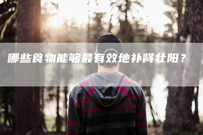 哪些食物能够最有效地补肾壮阳？-家政服务网