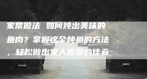 家常做法 如何炖出美味的鱼肉？掌握这个炖鱼的方法，轻松做出家人喜爱的佳肴-家政服务网