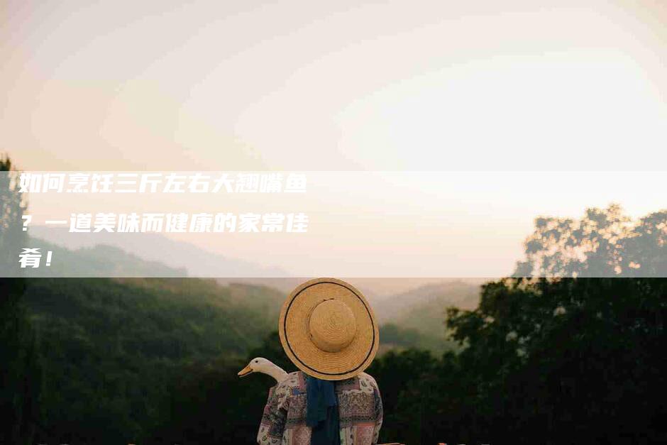 如何烹饪三斤左右大翘嘴鱼？一道美味而健康的家常佳肴！-家政服务网