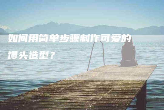 如何用简单步骤制作可爱的馒头造型？-家政服务网