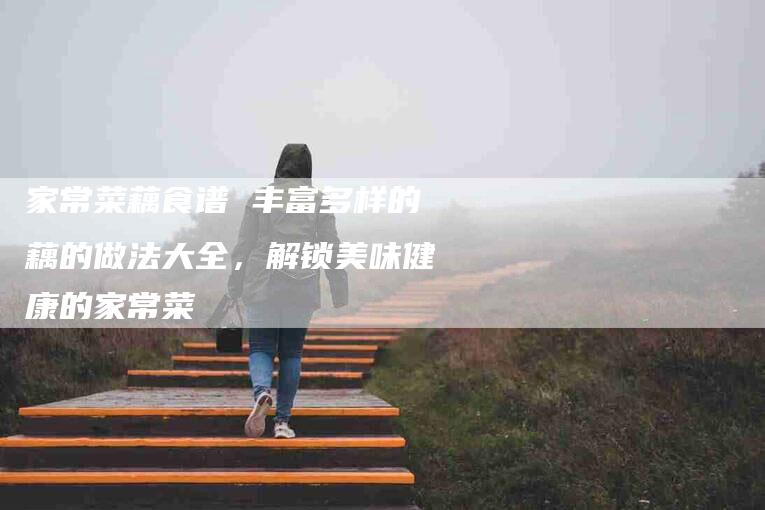 家常菜藕食谱 丰富多样的藕的做法大全，解锁美味健康的家常菜-家政服务网