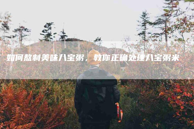 如何熬制美味八宝粥，教你正确处理八宝粥米-家政服务网
