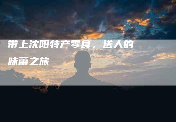 带上沈阳特产零食，送人的味蕾之旅-家政服务网