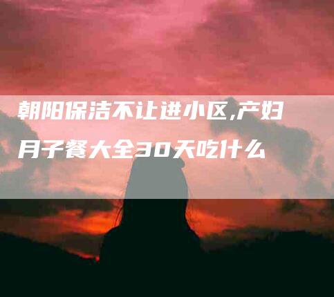 朝阳保洁不让进小区,产妇月子餐大全30天吃什么-家政服务网