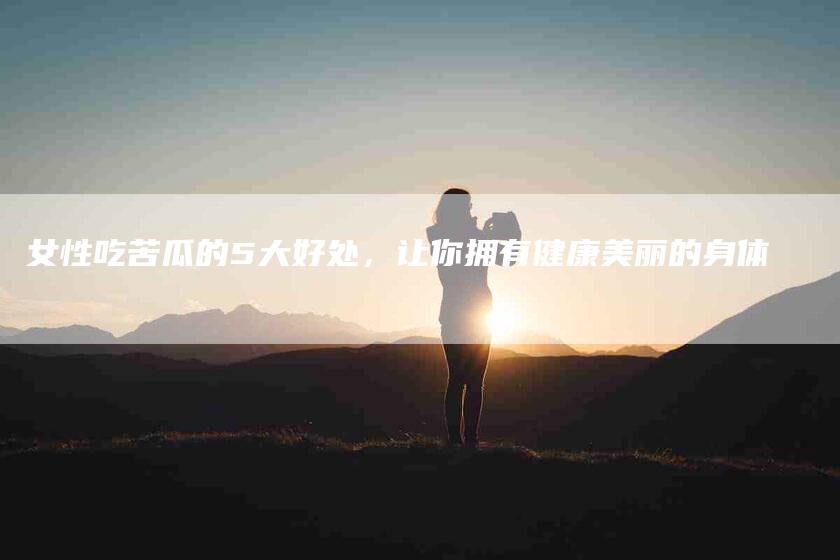 女性吃苦瓜的5大好处，让你拥有健康美丽的身体-家政服务网