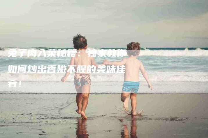 兔子肉入菜秘籍：独家教你如何炒出香嫩不腥的美味佳肴！-家政服务网