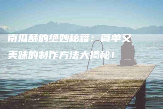 南瓜酥的绝妙秘籍：简单又美味的制作方法大揭秘！-家政服务网
