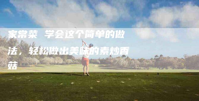 家常菜 学会这个简单的做法，轻松做出美味的素炒香菇
