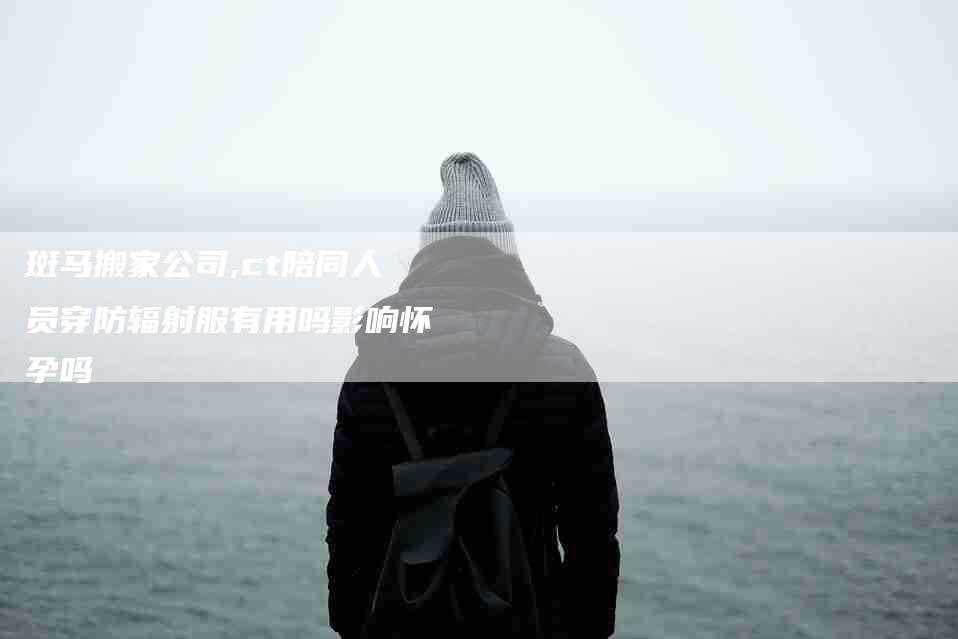 斑马搬家公司,ct陪同人员穿防辐射服有用吗影响怀孕吗-家政服务网