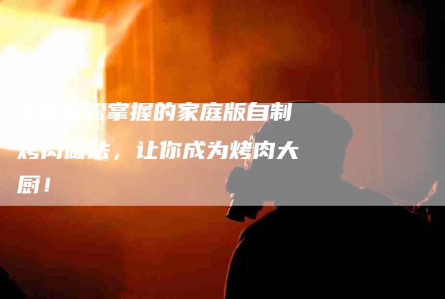 5步轻松掌握的家庭版自制烤肉做法，让你成为烤肉大厨！