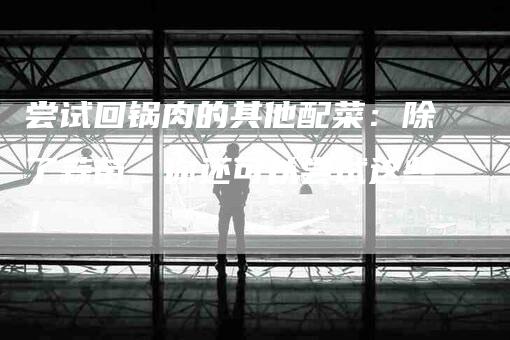 尝试回锅肉的其他配菜：除了蒜苗，你还可以尝试这些！-家政服务网